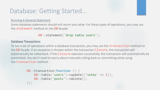 Database: Getting Started…
Running A General Statement
Some database statements should not return any value. For these types of operations, you may use
the statement method on the DB facade:
Database Transactions
To run a set of operations within a database transaction, you may use the transaction method on
the DB facade. If an exception is thrown within the transaction Closure, the transaction will
automatically be rolled back. If the Closure executes successfully, the transaction will automatically be
committed. You don't need to worry about manually rolling back or committing while using
the transaction method:
DB::statement('drop table users');
DB::transaction(function () {
DB::table('users')->update(['votes' => 1]);
DB::table('posts')->delete();
});
 