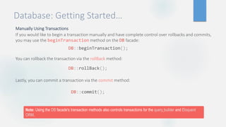 Database: Getting Started…
Manually Using Transactions
If you would like to begin a transaction manually and have complete control over rollbacks and commits,
you may use the beginTransaction method on the DB facade:
You can rollback the transaction via the rollBack method:
Lastly, you can commit a transaction via the commit method:
DB::beginTransaction();
DB::rollBack();
DB::commit();
Note: Using the DB facade's transaction methods also controls transactions for the query builder and Eloquent
ORM.
 