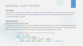 Database: Query Builder
Introduction
The database query builder provides a convenient, fluent interface to creating and running database
queries. It can be used to perform most database operations in your application, and works on all
supported database systems.
Retrieving Results
Retrieving All Rows From A Table
To begin a fluent query, use the table method on the DB facade. The table method returns a fluent
query builder instance for the given table, allowing you to chain more constraints onto the query and
then finally get the results. In this example, let's just get all records from a table:
# App/Http/Controllers/UserController.php
# @action index
public function index() {
$users = DB::table('users')->get();
return view('user.index', ['users' => $users]);
}
 