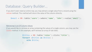 Database: Query Builder…
If you don't even need an entire row, you may extract a single value from a record using the
value method. This method will return the value of the column directly:
Retrieving A List Of Column Values
If you would like to retrieve an array containing the values of a single column, you may use the
lists method. In this example, we'll retrieve an array of role titles:
$email = DB::table('users')->where('name', 'John')->value('email');
$titles = DB::table('roles')->lists('title');
foreach ($titles as $title) {
echo $title;
}
 
