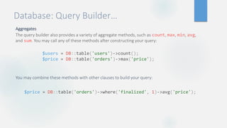 Database: Query Builder…
Aggregates
The query builder also provides a variety of aggregate methods, such as count, max, min, avg,
and sum. You may call any of these methods after constructing your query:
You may combine these methods with other clauses to build your query:
$users = DB::table('users')->count();
$price = DB::table('orders')->max('price');
$price = DB::table('orders')->where('finalized', 1)->avg('price');
 