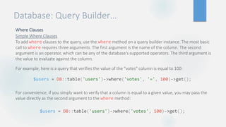 Database: Query Builder…
Where Clauses
Simple Where Clauses
To add where clauses to the query, use the where method on a query builder instance. The most basic
call to where requires three arguments. The first argument is the name of the column. The second
argument is an operator, which can be any of the database's supported operators. The third argument is
the value to evaluate against the column.
For example, here is a query that verifies the value of the "votes" column is equal to 100:
For convenience, if you simply want to verify that a column is equal to a given value, you may pass the
value directly as the second argument to the where method:
$users = DB::table('users')->where('votes', '=', 100)->get();
$users = DB::table('users')->where('votes', 100)->get();
 