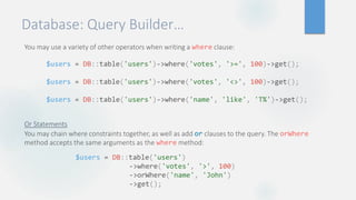 Database: Query Builder…
You may use a variety of other operators when writing a where clause::
Or Statements
You may chain where constraints together, as well as add or clauses to the query. The orWhere
method accepts the same arguments as the where method:
$users = DB::table('users')->where('votes', '>=', 100)->get();
$users = DB::table('users')->where('votes', '<>', 100)->get();
$users = DB::table('users')->where('name', 'like', 'T%')->get();
$users = DB::table('users')
->where('votes', '>', 100)
->orWhere('name', 'John')
->get();
 