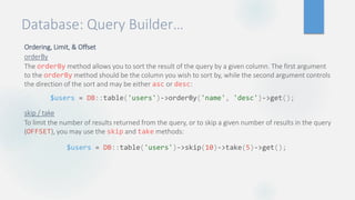 Database: Query Builder…
Ordering, Limit, & Offset
orderBy
The orderBy method allows you to sort the result of the query by a given column. The first argument
to the orderBy method should be the column you wish to sort by, while the second argument controls
the direction of the sort and may be either asc or desc:
skip / take
To limit the number of results returned from the query, or to skip a given number of results in the query
(OFFSET), you may use the skip and take methods:
$users = DB::table('users')->orderBy('name', 'desc')->get();
$users = DB::table('users')->skip(10)->take(5)->get();
 