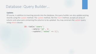 Database: Query Builder…
Updates
Of course, in addition to inserting records into the database, the query builder can also update existing
records using the update method. The update method, like the insert method, accepts an array of
column and value pairs containing the columns to be updated. You may constrain the update query
using where clauses:
DB::table('users')
->where('id', 1)
->update(['votes' => 1]);
 