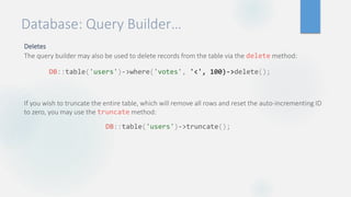 Database: Query Builder…
Deletes
The query builder may also be used to delete records from the table via the delete method:
If you wish to truncate the entire table, which will remove all rows and reset the auto-incrementing ID
to zero, you may use the truncate method:
DB::table('users')->where('votes', '<', 100)->delete();
DB::table('users')->truncate();
 
