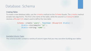 Database: Schema
Creating Tables
To create a new database table, use the create method on the Schema facade. The create method
accepts two arguments. The first is the name of the table, while the second is a Closure which
receives a Blueprint object used to define the new table:
Available Column Types
The schema builder contains a variety of column types that you may use when building your tables:
Schema::create('users', function (Blueprint $table) {
$table->increments('id');
$table->string('name');
});
 