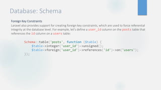 Database: Schema
Foreign Key Constraints
Laravel also provides support for creating foreign key constraints, which are used to force referential
integrity at the database level. For example, let's define a user_id column on the posts table that
references the id column on a users table:
Schema::table('posts', function ($table) {
$table->integer('user_id')->unsigned();
$table->foreign('user_id')->references('id')->on('users');
});
 
