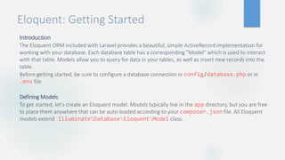 Eloquent: Getting Started
Introduction
The Eloquent ORM included with Laravel provides a beautiful, simple ActiveRecord implementation for
working with your database. Each database table has a corresponding "Model" which is used to interact
with that table. Models allow you to query for data in your tables, as well as insert new records into the
table.
Before getting started, be sure to configure a database connection in config/database.php or in
.env file
Defining Models
To get started, let's create an Eloquent model. Models typically live in the app directory, but you are free
to place them anywhere that can be auto-loaded according to your composer.json file. All Eloquent
models extend IlluminateDatabaseEloquentModel class.
 