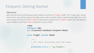 Eloquent: Getting Started
Table Names
Note that we did not tell Eloquent which table to use for our Flight model. The "snake case", plural
name of the class will be used as the table name unless another name is explicitly specified. So, in this
case, Eloquent will assume the Flight model stores records in the flights table. You may specify a
custom table by defining a table property on your model:
<?php
namespace App;
use IlluminateDatabaseEloquentModel;
class Flight extends Model
{
/**
* The table associated with the model.
*/
protected $table = 'my_flights';
}
 