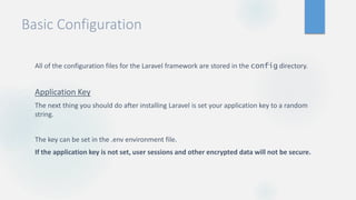 Basic Configuration
All of the configuration files for the Laravel framework are stored in the config directory.
Application Key
The next thing you should do after installing Laravel is set your application key to a random
string.
The key can be set in the .env environment file.
If the application key is not set, user sessions and other encrypted data will not be secure.
 