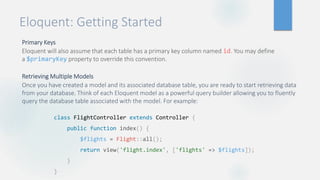 Eloquent: Getting Started
Primary Keys
Eloquent will also assume that each table has a primary key column named id. You may define
a $primaryKey property to override this convention.
Retrieving Multiple Models
Once you have created a model and its associated database table, you are ready to start retrieving data
from your database. Think of each Eloquent model as a powerful query builder allowing you to fluently
query the database table associated with the model. For example:
class FlightController extends Controller {
public function index() {
$flights = Flight::all();
return view('flight.index', ['flights' => $flights]);
}
}
 