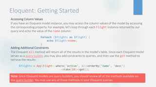 Eloquent: Getting Started
Accessing Column Values
If you have an Eloquent model instance, you may access the column values of the model by accessing
the corresponding property. For example, let's loop through each Flight instance returned by our
query and echo the value of the name column:
Adding Additional Constraints
The Eloquent all method will return all of the results in the model's table. Since each Eloquent model
serves as a query builder, you may also add constraints to queries, and then use the get method to
retrieve the results:
foreach ($flights as $flight) {
echo $flight->name;
}
$flights = AppFlight::where('active', 1)->orderBy('name', 'desc')
->take(10)->get();
Note: Since Eloquent models are query builders, you should review all of the methods available on
the query builder. You may use any of these methods in your Eloquent queries.
 