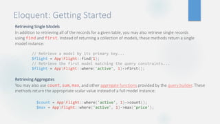 Eloquent: Getting Started
Retrieving Single Models
In addition to retrieving all of the records for a given table, you may also retrieve single records
using find and first. Instead of returning a collection of models, these methods return a single
model instance:
Retrieving Aggregates
You may also use count, sum, max, and other aggregate functions provided by the query builder. These
methods return the appropriate scalar value instead of a full model instance:
// Retrieve a model by its primary key...
$flight = AppFlight::find(1);
// Retrieve the first model matching the query constraints...
$flight = AppFlight::where('active', 1)->first();
$count = AppFlight::where('active', 1)->count();
$max = AppFlight::where('active', 1)->max('price');
 