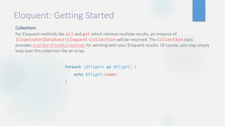 Eloquent: Getting Started
Collections
For Eloquent methods like all and get which retrieve multiple results, an instance of
IlluminateDatabaseEloquentCollection will be returned. The Collection class
provides a variety of helpful methods for working with your Eloquent results. Of course, you may simply
loop over this collection like an array:
foreach ($flights as $flight) {
echo $flight->name;
}
 