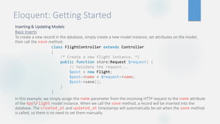 Eloquent: Getting Started
Inserting & Updating Models
Basic Inserts
To create a new record in the database, simply create a new model instance, set attributes on the model,
then call the save method:
In this example, we simply assign the name parameter from the incoming HTTP request to the name attribute
of the AppFlight model instance. When we call the save method, a record will be inserted into the
database. The created_at and updated_at timestamps will automatically be set when the save method
is called, so there is no need to set them manually.
class FlightController extends Controller
{
/* Create a new flight instance. */
public function store(Request $request) {
// Validate the request...
$post = new Flight;
$post->name = $request->name;
$post->save();
}
}
 