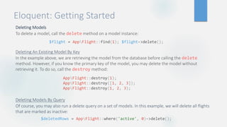 Eloquent: Getting Started
Deleting Models
To delete a model, call the delete method on a model instance:
Deleting An Existing Model By Key
In the example above, we are retrieving the model from the database before calling the delete
method. However, if you know the primary key of the model, you may delete the model without
retrieving it. To do so, call the destroy method:
Deleting Models By Query
Of course, you may also run a delete query on a set of models. In this example, we will delete all flights
that are marked as inactive:
$flight = AppFlight::find(1); $flight->delete();
AppFlight::destroy(1);
AppFlight::destroy([1, 2, 3]);
AppFlight::destroy(1, 2, 3);
$deletedRows = AppFlight::where('active', 0)->delete();
 