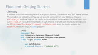Eloquent: Getting Started
Soft Deleting
In addition to actually removing records from your database, Eloquent can also "soft delete" models.
When models are soft deleted, they are not actually removed from your database. Instead,
a deleted_at attribute is set on the model and inserted into the database. If a model has a non-
null deleted_at value, the model has been soft deleted. To enable soft deletes for a model, use
the IlluminateDatabaseEloquentSoftDeletes trait on the model and add the
deleted_at column to your $dates property:
<?php
namespace App;
use IlluminateDatabaseEloquentModel;
use IlluminateDatabaseEloquentSoftDeletes;
class Flight extends Model
{
use SoftDeletes;
protected $dates = ['deleted_at'];
}
 