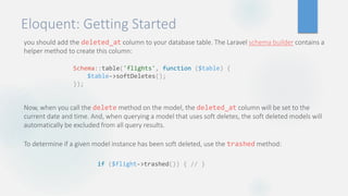 Eloquent: Getting Started
you should add the deleted_at column to your database table. The Laravel schema builder contains a
helper method to create this column:
Now, when you call the delete method on the model, the deleted_at column will be set to the
current date and time. And, when querying a model that uses soft deletes, the soft deleted models will
automatically be excluded from all query results.
To determine if a given model instance has been soft deleted, use the trashed method:
Schema::table('flights', function ($table) {
$table->softDeletes();
});
if ($flight->trashed()) { // }
 