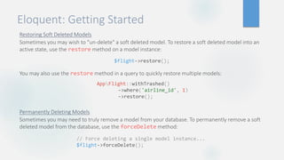 Eloquent: Getting Started
Restoring Soft Deleted Models
Sometimes you may wish to "un-delete" a soft deleted model. To restore a soft deleted model into an
active state, use the restore method on a model instance:
You may also use the restore method in a query to quickly restore multiple models:
Permanently Deleting Models
Sometimes you may need to truly remove a model from your database. To permanently remove a soft
deleted model from the database, use the forceDelete method:
$flight->restore();
AppFlight::withTrashed()
->where('airline_id', 1)
->restore();
// Force deleting a single model instance...
$flight->forceDelete();
 