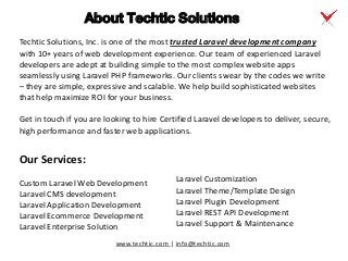 www.techtic.com | info@techtic.com
Techtic Solutions, Inc. is one of the most trusted Laravel development company
with 10+ years of web development experience. Our team of experienced Laravel
developers are adept at building simple to the most complex website apps
seamlessly using Laravel PHP frameworks. Our clients swear by the codes we write
– they are simple, expressive and scalable. We help build sophisticated websites
that help maximize ROI for your business.
Get in touch if you are looking to hire Certified Laravel developers to deliver, secure,
high performance and faster web applications.
About Techtic Solutions
Our Services:
Custom Laravel Web Development
Laravel CMS development
Laravel Application Development
Laravel Ecommerce Development
Laravel Enterprise Solution
Laravel Customization
Laravel Theme/Template Design
Laravel Plugin Development
Laravel REST API Development
Laravel Support & Maintenance
 