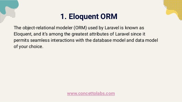 1. Eloquent ORM
The object-relational modeler (ORM) used by Laravel is known as
Eloquent, and it’s among the greatest attributes of Laravel since it
permits seamless interactions with the database model and data model
of your choice.
www.concettolabs.com
 