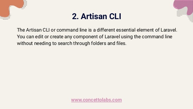 2. Artisan CLI
The Artisan CLI or command line is a different essential element of Laravel.
You can edit or create any component of Laravel using the command line
without needing to search through folders and ﬁles.
www.concettolabs.com
 