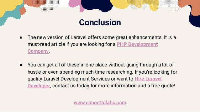 Conclusion
● The new version of Laravel offers some great enhancements. It is a
must-read article if you are looking for a PHP Development
Company.
● You can get all of these in one place without going through a lot of
hustle or even spending much time researching. If you’re looking for
quality Laravel Development Services or want to Hire Laravel
Developer, contact us today for more information and a free quote!
www.concettolabs.com
 
