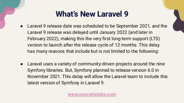 What’s New Laravel 9
● Laravel 9 release date was scheduled to be September 2021, and the
Laravel 9 release was delayed until January 2022 (and later in
February 2022), making this the very ﬁrst long-term support (LTS)
version to launch after the release cycle of 12 months. This delay
has many reasons that include but is not limited to the following:
● Laravel uses a variety of community-driven projects around the nine
Symfony libraries. But, Symfony planned to release version 6.0 in
November 2021. This delay will allow the Laravel team to include this
latest version of Symfony in Laravel 9.
www.concettolabs.com
 