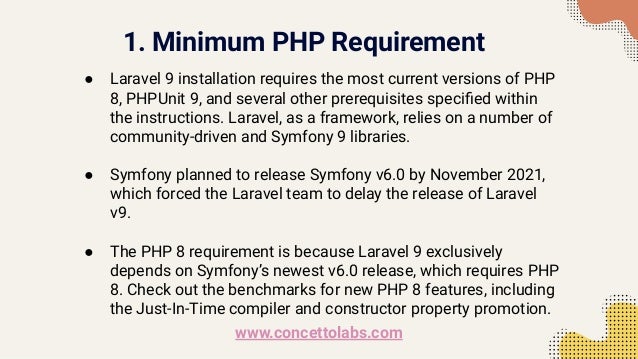 1. Minimum PHP Requirement
● Laravel 9 installation requires the most current versions of PHP
8, PHPUnit 9, and several other prerequisites speciﬁed within
the instructions. Laravel, as a framework, relies on a number of
community-driven and Symfony 9 libraries.
● Symfony planned to release Symfony v6.0 by November 2021,
which forced the Laravel team to delay the release of Laravel
v9.
● The PHP 8 requirement is because Laravel 9 exclusively
depends on Symfony’s newest v6.0 release, which requires PHP
8. Check out the benchmarks for new PHP 8 features, including
the Just-In-Time compiler and constructor property promotion.
www.concettolabs.com
 