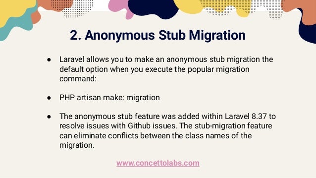 2. Anonymous Stub Migration
● Laravel allows you to make an anonymous stub migration the
default option when you execute the popular migration
command:
● PHP artisan make: migration
● The anonymous stub feature was added within Laravel 8.37 to
resolve issues with Github issues. The stub-migration feature
can eliminate conﬂicts between the class names of the
migration.
www.concettolabs.com
 