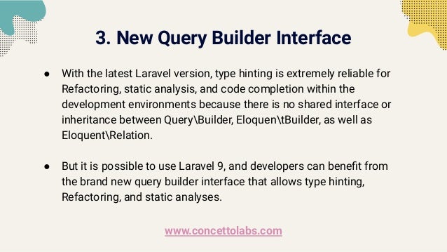 3. New Query Builder Interface
● With the latest Laravel version, type hinting is extremely reliable for
Refactoring, static analysis, and code completion within the
development environments because there is no shared interface or
inheritance between QueryBuilder, EloquentBuilder, as well as
EloquentRelation.
● But it is possible to use Laravel 9, and developers can beneﬁt from
the brand new query builder interface that allows type hinting,
Refactoring, and static analyses.
www.concettolabs.com
 