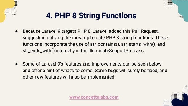 4. PHP 8 String Functions
● Because Laravel 9 targets PHP 8, Laravel added this Pull Request,
suggesting utilizing the most up to date PHP 8 string functions. These
functions incorporate the use of str_contains(), str_starts_with(), and
str_ends_with() internally in the IlluminateSupportStr class.
● Some of Laravel 9’s features and improvements can be seen below
and offer a hint of what’s to come. Some bugs will surely be ﬁxed, and
other new features will also be implemented.
www.concettolabs.com
 