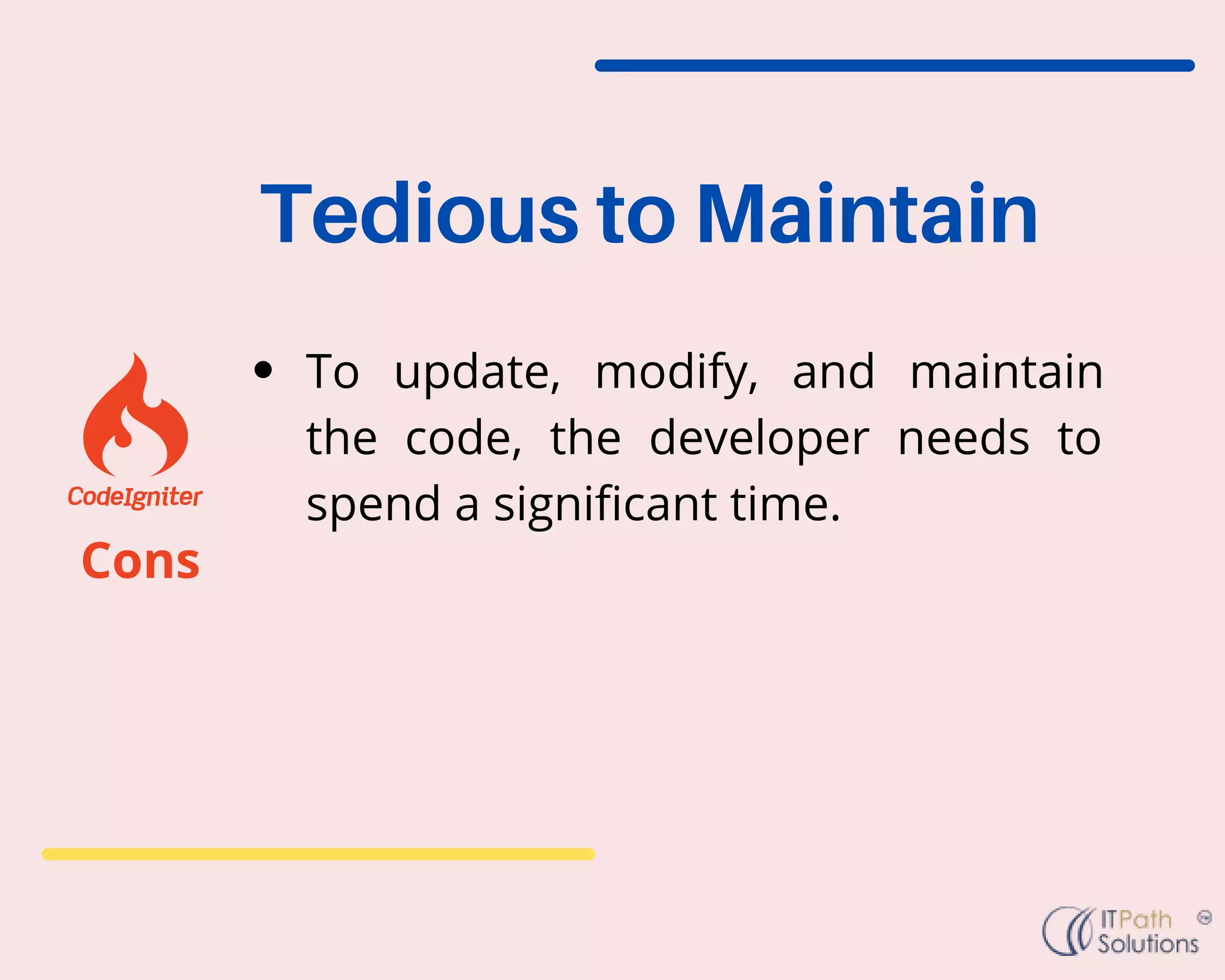 To update, modify, and maintain
the code, the developer needs to
spend a significant time.
Tedious to Maintain
Cons