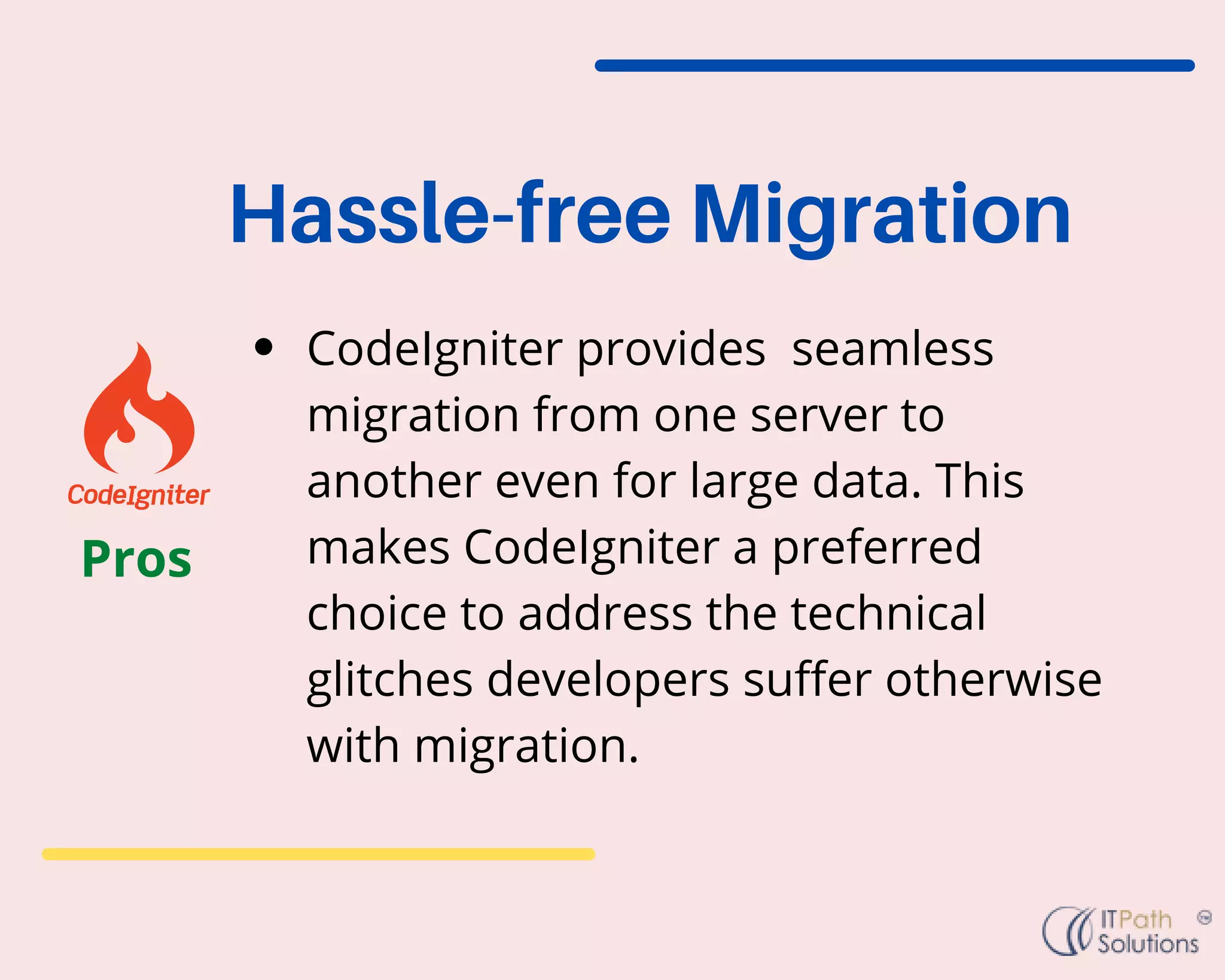 CodeIgniter provides seamless
migration from one server to
another even for large data. This
makes CodeIgniter a preferred
choice to address the technical
glitches developers suffer otherwise
with migration.
Hassle-free Migration
Pros