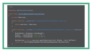 <?php
namespace AppHttpActionApi;
final class GetThisWeeksGameSoftwareRelease
{
private $service;
public function __construct(ThisWeeksGameSoftwareRelease $service)
{
$this->service = $service;
}
public function __invoke(GetThisWeeksGameSoftwareReleaseRequest $request): Responder
{
$validated = $request->validated();
$limit = $validated['limit'] ?? 3;
$offset = $validated['offset'] ?? 0;
$collection = $this->service->getCollection((int) $limit, (int) $offset);
return new GetThisWeeksGameSoftwareReleaseResponder($collection);
}
}
 