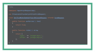 <?php
namespace AppHttpRequestApi;
use IlluminateFoundationHttpFormRequest;
class GetThisWeeksGameSoftwareReleaseRequest extends FormRequest
{
public function authorize(): bool
{
return true;
}
public function rules(): array
{
return [
'limit' => 'integer|min:1',
'offset' => 'integer|min:0',
];
}
}
 