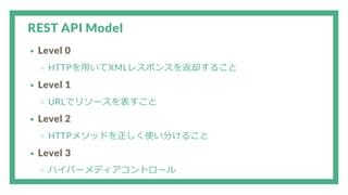REST API Model
Level 0
HTTPを用いてXMLレスポンスを返却すること
Level 1
URLでリソースを表すこと
Level 2
HTTPメソッドを正しく使い分けること
Level 3
ハイパーメディアコントロール
 