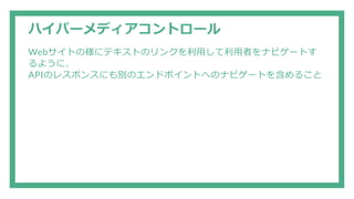 ハイパーメディアコントロール
Webサイトの様にテキストのリンクを利用して利用者をナビゲートす
るように、
APIのレスポンスにも別のエンドポイントへのナビゲートを含めること
 