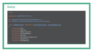 Entity
<?php
namespace AppDomainEntity;
use AppHttpResponderHateoasResource;
use PHPMentorsDomainKataEntityEntityInterface;
class GameSoftware implements EntityInterface, HateoasResource
{
protected $id;
protected $title;
protected $description;
protected $releaseDate;
protected $price;
protected $retailPriceDesired;
protected $platform;
protected $thumbnail;
}
 