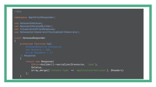 <?php
namespace AppHttpResponder;
use HateoasHateoas;
use HateoasHateoasBuilder;
use IlluminateHttpResponse;
use HateoasUrlGeneratorCallableUrlGenerator;
trait HateoasResponder
{
protected function hal(
HateoasResource $resource,
int $status = 200,
array $headers = []
): Response
{
return new Response(
$this->builder()->serialize($resource, 'json'),
$status,
array_merge(['Content-Type' => 'application/hal+json'], $headers)
);
}
 