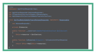<?php
namespace AppHttpResponderApi;
use AppHttpResponderHateoasResponder;
use IlluminateContractsSupportResponsable;
use AppDomainCollectionGameSoftwareCollection;
class GetThisWeeksGameSoftwareReleaseResponder implements Responsable
{
use HateoasResponder;
private $resource;
public function __construct(GameSoftwareCollection $collection)
{
$this->resource = $collection;
}
public function toResponse($request): IlluminateHttpResponse
{
return $this->hal($this->resource);
}
}
 