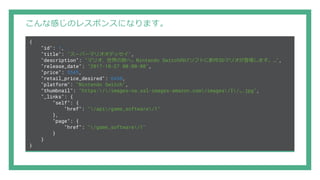 こんな感じのレスポンスになります。
{
"id": 1,
"title": "スーパーマリオオデッセイ",
"description": "マリオ、世界の旅へ。Nintendo Switch向けソフトに新作3Dマリオが登場します。…",
"release_date": "2017-10-27 00:00:00",
"price": 5545,
"retail_price_desired": 6458,
"platform": "Nintendo Switch",
"thumbnail": "https://images-na.ssl-images-amazon.com/images/I/….jpg",
"_links": {
"self": {
"href": "/api/game_software/1"
},
"page": {
"href": "/game_software/1"
}
}
}
 
