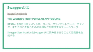 Swaggerとは
https://swagger.io
THE WORLD'S MOST POPULAR API TOOLING
RESTful APIのドキュメントや、サーバ、クライアントコード、エディ
タ、またそれらを扱うための仕様などを提供するフレームワーク
Swagger Speci cationをSwagger UIに読み込ませることで定義書を生
成する
 