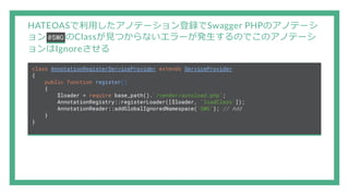 HATEOASで利用したアノテーション登録でSwagger PHPのアノテーシ
ョン @SWG のClassが見つからないエラーが発生するのでこのアノテーシ
ョンはIgnoreさせる
class AnnotationRegisterServiceProvider extends ServiceProvider
{
public function register()
{
$loader = require base_path().'/vendor/autoload.php';
AnnotationRegistry::registerLoader([$loader, 'loadClass']);
AnnotationReader::addGlobalIgnoredNamespace('SWG'); // Add
}
}
 