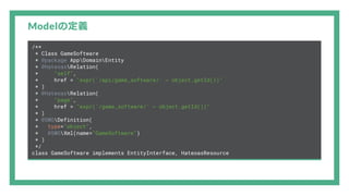 Modelの定義
/**
* Class GameSoftware
* @package AppDomainEntity
* @HateoasRelation(
* "self",
* href = "expr('/api/game_software/' ~ object.getId())"
* )
* @HateoasRelation(
* "page",
* href = "expr('/game_software/' ~ object.getId())"
* )
* @SWGDefinition(
* type="object",
* @SWGXml(name="GameSoftware")
* )
*/
class GameSoftware implements EntityInterface, HateoasResource
 