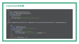 Collectionの定義
/**
* Class GameSoftwareCollection
* @package AppDomainCollection
* @SWGDefinition(
* type="object",
* @SWGXml(name="GameSoftwareCollection")
* )
*/
class GameSoftwareCollection implements EntityCollectionInterface, HateoasResource
{
/**
* @var GameSoftware[]
* @SerializedName("game_software")
* @SWGProperty(
* property="game_software",
* @SWGXml(name="GameSoftware", wrapped=true)
* )
*/
protected $entities = [];
 