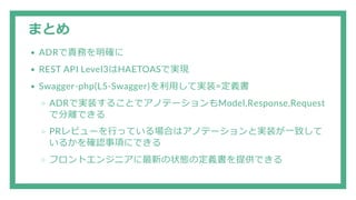 まとめ
ADRで責務を明確に
REST API Level3はHAETOASで実現
Swagger-php(L5-Swagger)を利用して実装=定義書
ADRで実装することでアノテーションもModel,Response,Request
で分離できる
PRレビューを行っている場合はアノテーションと実装が一致して
いるかを確認事項にできる
フロントエンジニアに最新の状態の定義書を提供できる
 