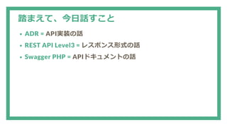 踏まえて、今日話すこと
ADR = API実装の話
REST API Level3 = レスポンス形式の話
Swagger PHP = APIドキュメントの話
 