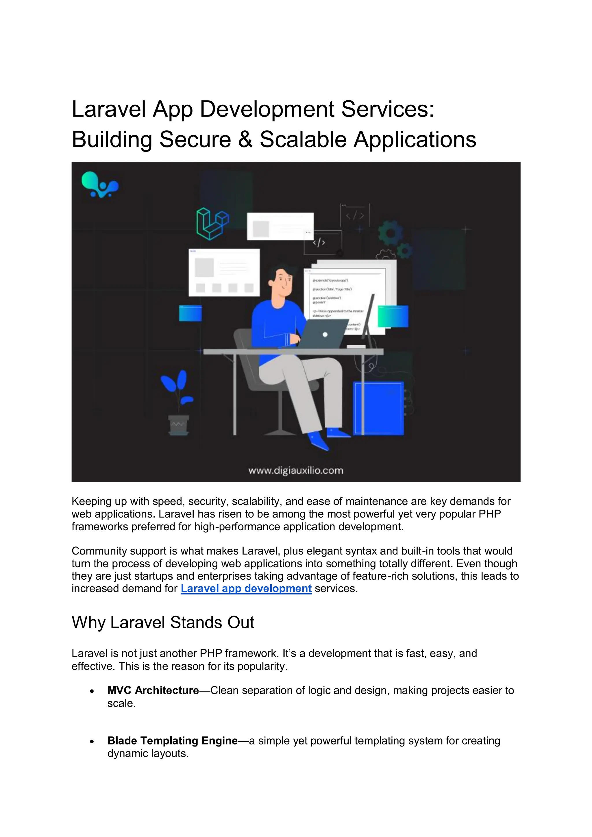 Laravel App Development Services: Building Secure & Scalable Applications Keeping up with speed, security, scalability, and ease of maintenance are key demands for web applications. Laravel has risen to be among the most powerful yet very popular PHP frameworks preferred for high-performance application development. Community support is what makes Laravel, plus elegant syntax and built-in tools that would turn the process of developing web applications into something totally different. Even though they are just startups and enterprises taking advantage of feature-rich solutions, this leads to increased demand for Laravel app development services. Why Laravel Stands Out Laravel is not just another PHP framework. It’s a development that is fast, easy, and effective. This is the reason for its popularity.  MVC Architecture—Clean separation of logic and design, making projects easier to scale.  Blade Templating Engine—a simple yet powerful templating system for creating dynamic layouts. 